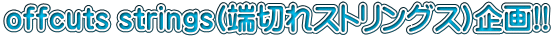 offcuts strings(端切れストリングス)企画!!